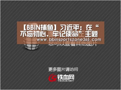 【BBIN捕鱼】习近平:在“不忘初心、牢记使命”主题教育总结大会上的讲话(图4) BBIN竞猜